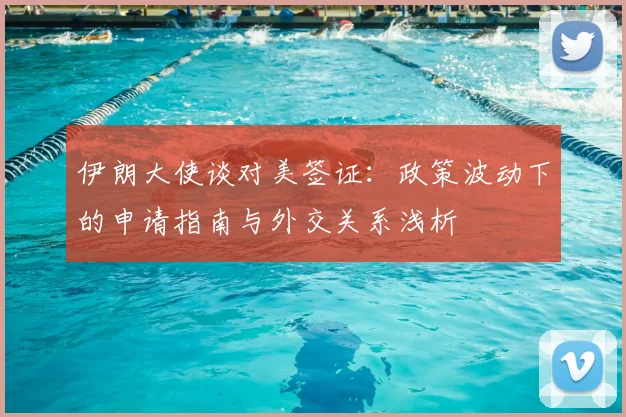 伊朗大使谈对美签证：政策波动下的申请指南与外交关系浅析