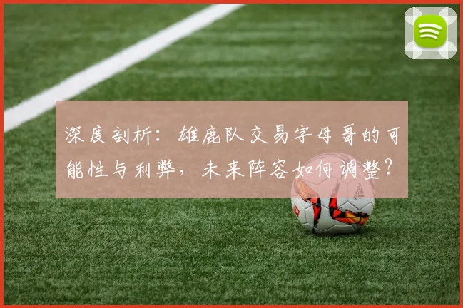 深度剖析：雄鹿队交易字母哥的可能性与利弊，未来阵容如何调整？